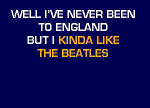 WELL I'VE NEVER BEEN
TO ENGLAND
BUT I KINDA LIKE
THE BEATLES