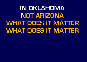 IN OKLAHOMA
NOT ARIZONA
WHAT DOES IT MATTER
WHAT DOES IT MATTER