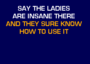 SAY THE LADIES
ARE INSANE THERE
AND THEY SURE KNOW
HOW TO USE IT