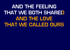 AND THE FEELING
THAT WE BOTH SHARED
AND THE LOVE
THAT WE CALLED OURS