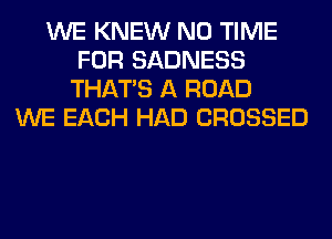 WE KNEW N0 TIME
FOR SADNESS
THAT'S A ROAD
WE EACH HAD CROSSED