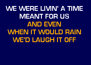WE WERE LIVIN' A TIME
MEANT FOR US
AND EVEN
WHEN IT WOULD RAIN
WE'D LAUGH IT OFF