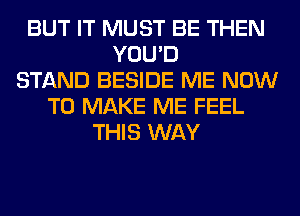 BUT IT MUST BE THEN
YOU'D
STAND BESIDE ME NOW
TO MAKE ME FEEL
THIS WAY