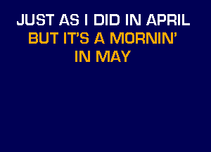 JUST AS I DID IN APRIL
BUT IT'S A MORNIN'
IN MAY