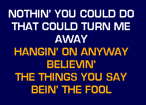 NOTHIN' YOU COULD DO
THAT COULD TURN ME
AWAY
HANGIN' 0N ANYWAY
BELIEVIN'

THE THINGS YOU SAY
BEIN' THE FOOL