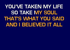 YOU'VE TAKEN MY LIFE
80 TAKE MY SOUL
THAT'S WHAT YOU SAID
AND I BELIEVED IT ALL