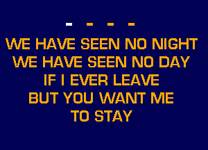 WE HAVE SEEN N0 NIGHT
WE HAVE SEEN N0 DAY
IF I EVER LEAVE
BUT YOU WANT ME
TO STAY