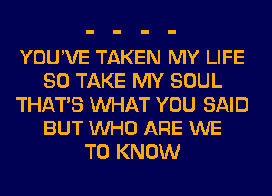 YOU'VE TAKEN MY LIFE
80 TAKE MY SOUL
THAT'S WHAT YOU SAID
BUT WHO ARE WE
TO KNOW