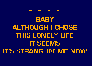 BABY
ALTHOUGH I CHOSE
THIS LONELY LIFE
IT SEEMS
ITS STRANGLIM ME NOW