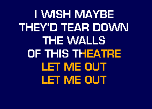 I WISH MAYBE
THEYD TEAR DOWN
THE WALLS
OF THIS THEATRE
LET ME OUT
LET ME OUT
