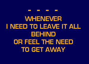 VVHENEVER
I NEED TO LEAVE IT ALL
BEHIND
0R FEEL THE NEED
TO GET AWAY