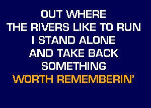 OUT WHERE
THE RIVERS LIKE TO RUN
I STAND ALONE
AND TAKE BACK
SOMETHING
WORTH REMEMBERIN'