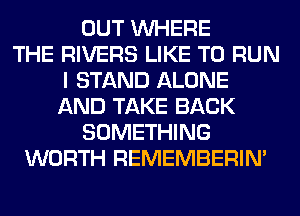 OUT WHERE
THE RIVERS LIKE TO RUN
I STAND ALONE
AND TAKE BACK
SOMETHING
WORTH REMEMBERIN'