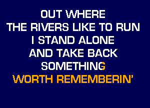 OUT WHERE
THE RIVERS LIKE TO RUN
I STAND ALONE
AND TAKE BACK
SOMETHING
WORTH REMEMBERIN'