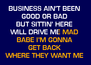 BUSINESS AIN'T BEEN
GOOD 0R BAD
BUT SITI'IN' HERE
WILL DRIVE ME MAD
BABE I'M GONNA
GET BACK
WHERE THEY WANT ME