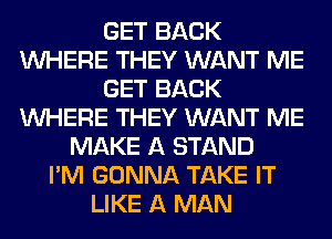 GET BACK
WHERE THEY WANT ME
GET BACK
WHERE THEY WANT ME
MAKE A STAND
I'M GONNA TAKE IT
LIKE A MAN