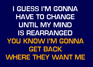 I GUESS I'M GONNA
HAVE TO CHANGE
UNTIL MY MIND
IS REARRANGED
YOU KNOW I'M GONNA
GET BACK
WHERE THEY WANT ME