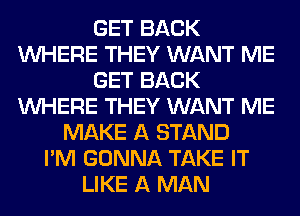 GET BACK
WHERE THEY WANT ME
GET BACK
WHERE THEY WANT ME
MAKE A STAND
I'M GONNA TAKE IT
LIKE A MAN