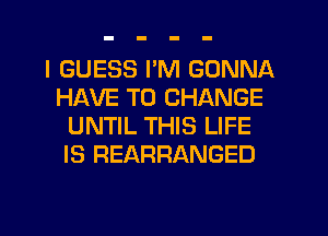 I GUESS I'M GONNA
HAVE TO CHANGE
UNTIL THIS LIFE
IS REARRANGED