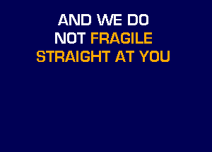 AND WE DO
NOT FRAGILE
STRAIGHT AT YOU