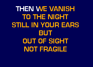 THEN WE VANISH
TO THE NIGHT
STILL IN YOUR EARS
BUT
OUT OF SIGHT
NOT FRAGILE