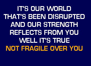 ITS OUR WORLD
THAT'S BEEN DISRUPTED
AND OUR STRENGTH
REFLECTS FROM YOU
WELL ITS TRUE
NOT FRAGILE OVER YOU