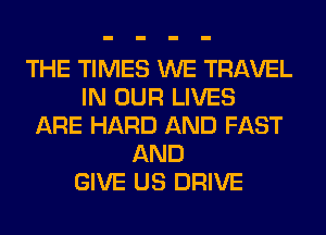 THE TIMES WE TRAVEL
IN OUR LIVES
ARE HARD AND FAST
AND
GIVE US DRIVE