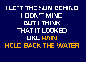 I LEFT THE SUN BEHIND
I DON'T MIND
BUT I THINK
THAT IT LOOKED
LIKE RAIN
HOLD BACK THE WATER