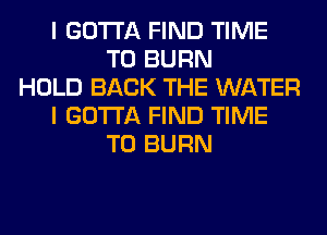 I GOTTA FIND TIME
TO BURN
HOLD BACK THE WATER
I GOTTA FIND TIME
TO BURN