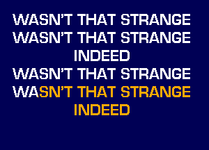 WASN'T THAT STRANGE
WASN'T THAT STRANGE
INDEED
WASN'T THAT STRANGE
WASN'T THAT STRANGE
INDEED