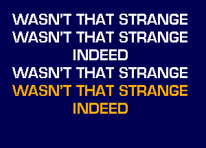 WASN'T THAT STRANGE
WASN'T THAT STRANGE
INDEED
WASN'T THAT STRANGE
WASN'T THAT STRANGE
INDEED