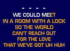 WE COULD MEET
IN A ROOM WITH A LOOK

SO THE WORLD
CAN'T REACH OUT
FOR THE LOVE
THAT WE'VE GOT UH HUH