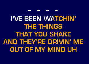 I'VE BEEN WATCHIM
THE THINGS
THAT YOU SHAKE
AND THEY'RE DRIVIM ME
OUT OF MY MIND UH