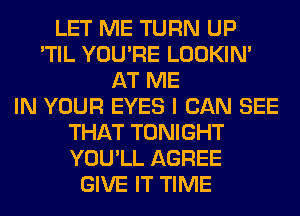 LET ME TURN UP
'TIL YOU'RE LOOKIN'
AT ME
IN YOUR EYES I CAN SEE
THAT TONIGHT
YOU'LL AGREE
GIVE IT TIME