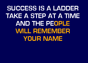 SUCCESS IS A LADDER
TAKE A STEP AT A TIME
AND THE PEOPLE
WILL REMEMBER
YOUR NAME