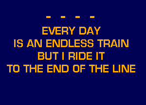 EVERY DAY
IS AN ENDLESS TRAIN
BUT I RIDE IT
TO THE END OF THE LINE
