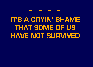 IT'S A CRYIM SHAME
THAT SOME OF US
HAVE NOT SURVIVED