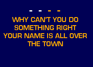 WHY CAN'T YOU DO
SOMETHING RIGHT
YOUR NAME IS ALL OVER
THE TOWN