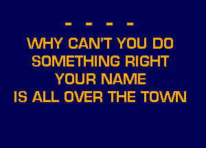 WHY CAN'T YOU DO
SOMETHING RIGHT
YOUR NAME
IS ALL OVER THE TOWN