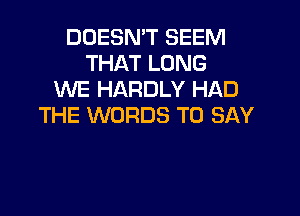 DOESN'T SEEM
THAT LONG
WE HARDLY HAD

THE WORDS TO SAY