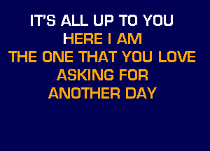 ITS ALL UP TO YOU
HERE I AM
THE ONE THAT YOU LOVE
ASKING FOR
ANOTHER DAY