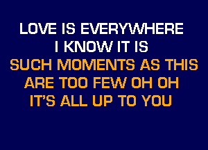 LOVE IS EVERYWHERE
I KNOW IT IS
SUCH MOMENTS AS THIS
ARE TOO FEW 0H 0H
ITS ALL UP TO YOU