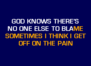 GOD KNOWS THERE'S
NO ONE ELSE TU BLAME
SOMETIMES I THINKI GET
OFF ON THE PAIN
