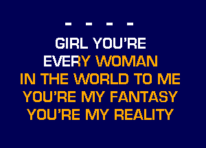 GIRL YOU'RE
EVERY WOMAN
IN THE WORLD TO ME
YOU'RE MY FANTASY
YOU'RE MY REALITY