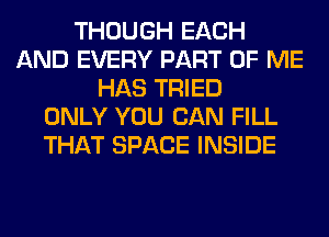 THOUGH EACH
AND EVERY PART OF ME
HAS TRIED
ONLY YOU CAN FILL
THAT SPACE INSIDE