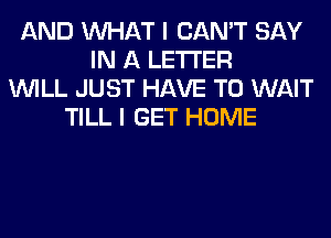 AND WHAT I CAN'T SAY
IN A LETTER
WILL JUST HAVE TO WAIT
TILL I GET HOME