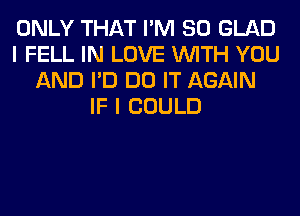 ONLY THAT I'M SO GLAD
I FELL IN LOVE WITH YOU
AND I'D DO IT AGAIN
IF I COULD