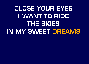 CLOSE YOUR EYES
I WANT TO RIDE
THE SKIES
IN MY SWEET DREAMS