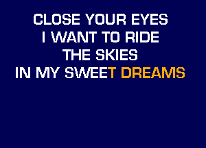 CLOSE YOUR EYES
I WANT TO RIDE
THE SKIES
IN MY SWEET DREAMS