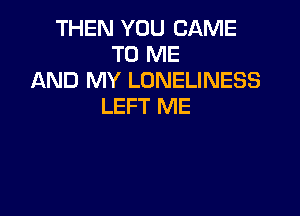 THEN YOU CAME
TO ME
AND MY LONELINESS
LEFT ME